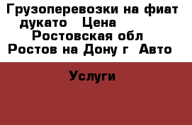 Грузоперевозки на фиат дукато › Цена ­ 10-15 - Ростовская обл., Ростов-на-Дону г. Авто » Услуги   